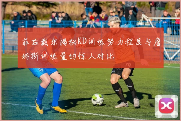 菲兹戴尔揭秘KD训练努力程度与詹姆斯训练量的惊人对比