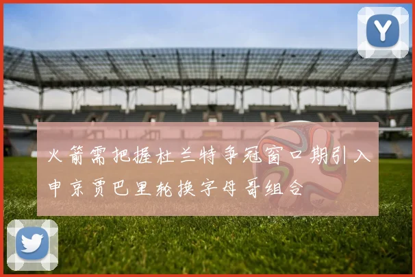 火箭需把握杜兰特争冠窗口期引入申京贾巴里轮换字母哥组合