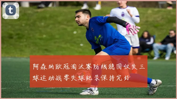 阿森纳欧冠淘汰赛防线稳固仅失三球运动战零失球纪录保持完好
