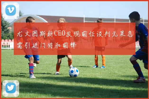 尤文图斯新CEO发现前任谈判无果急需引进门将和前锋