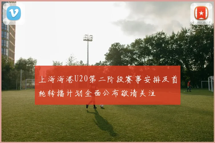 上海海港U20第二阶段赛事安排及首轮转播计划全面公布敬请关注