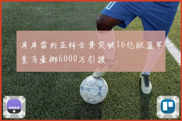 库库雷利亚转会费突破16亿欧蓝军皇马豪掷6000万引援