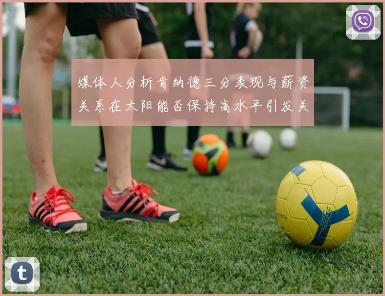 媒体人分析肯纳德三分表现与薪资关系在太阳能否保持高水平引发关注