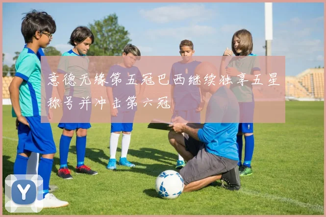 意德无缘第五冠巴西继续独享五星称号并冲击第六冠