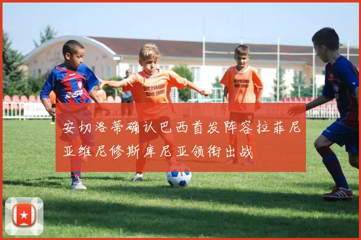 安切洛蒂确认巴西首发阵容拉菲尼亚维尼修斯库尼亚领衔出战