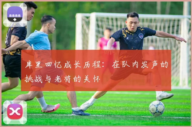 库里回忆成长历程：在队内发声的挑战与老将的关怀