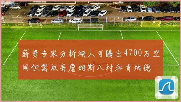 薪资专家分析湖人可腾出4700万空间但需放弃詹姆斯八村和肯纳德