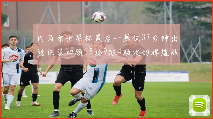 内马尔世界杯最后一舞仅37分钟出场记录回顾15场9球4助攻的辉煌旅程