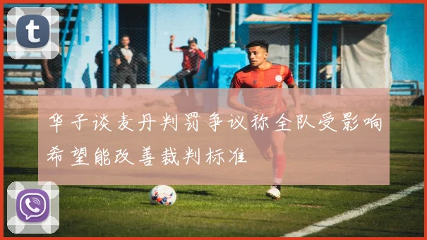 华子谈麦丹判罚争议称全队受影响希望能改善裁判标准