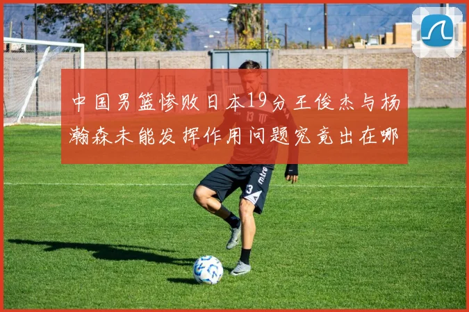 中国男篮惨败日本19分王俊杰与杨瀚森未能发挥作用问题究竟出在哪儿