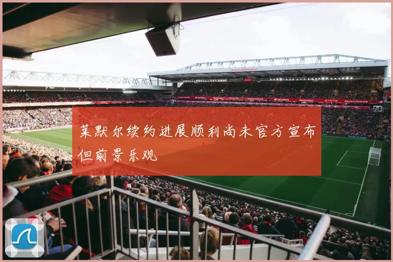 莱默尔续约进展顺利尚未官方宣布但前景乐观