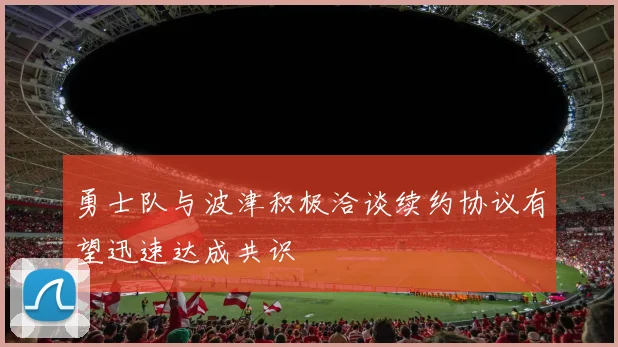 勇士队与波津积极洽谈续约协议有望迅速达成共识