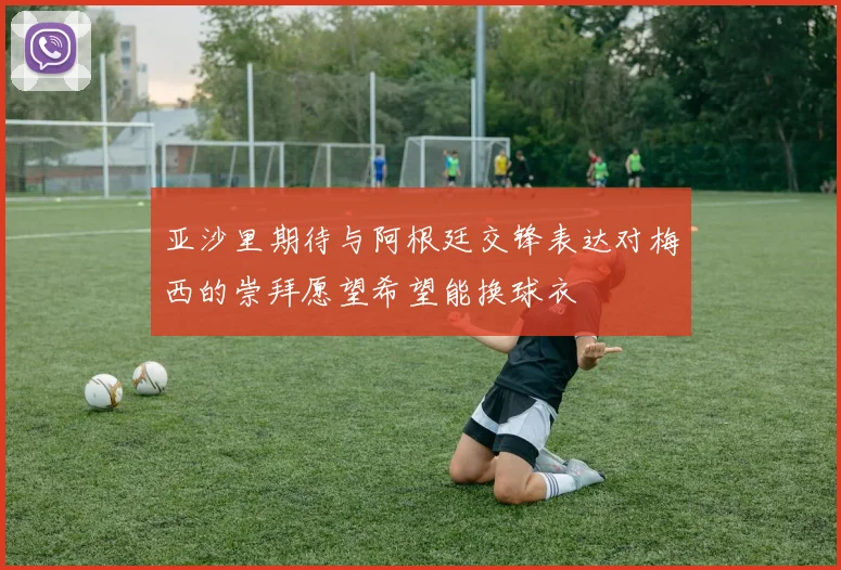 亚沙里期待与阿根廷交锋表达对梅西的崇拜愿望希望能换球衣