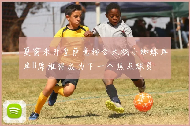 夏窗未开皇萨竞转会大戏小蜘蛛库库B席谁将成为下一个焦点球员