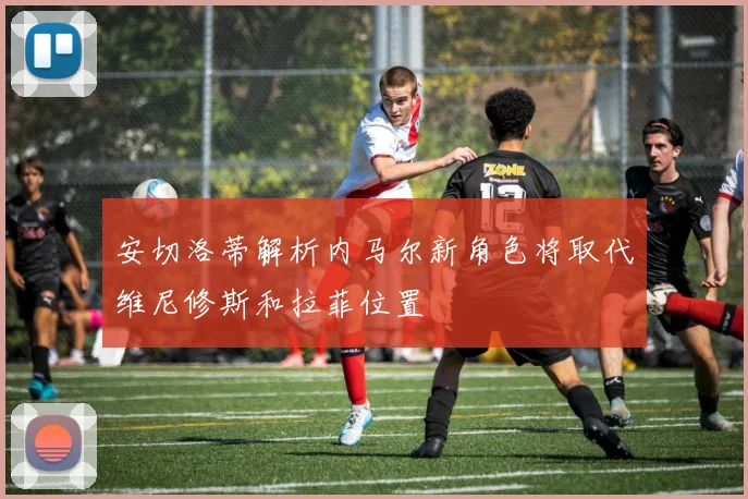 安切洛蒂解析内马尔新角色将取代维尼修斯和拉菲位置