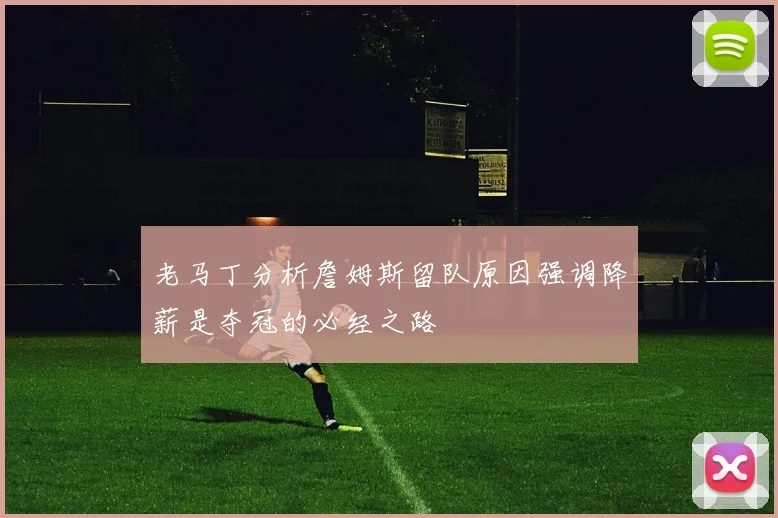 老马丁分析詹姆斯留队原因强调降薪是夺冠的必经之路