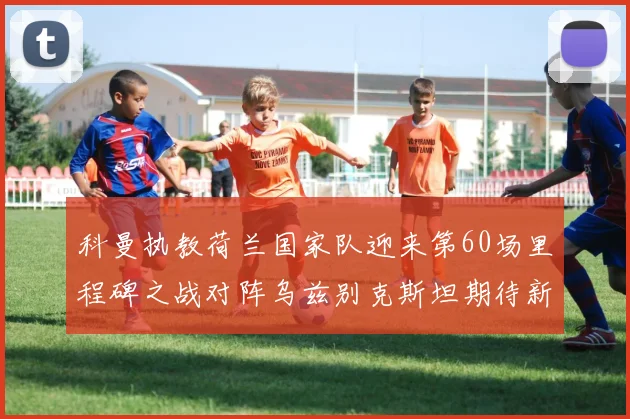 科曼执教荷兰国家队迎来第60场里程碑之战对阵乌兹别克斯坦期待新突破
