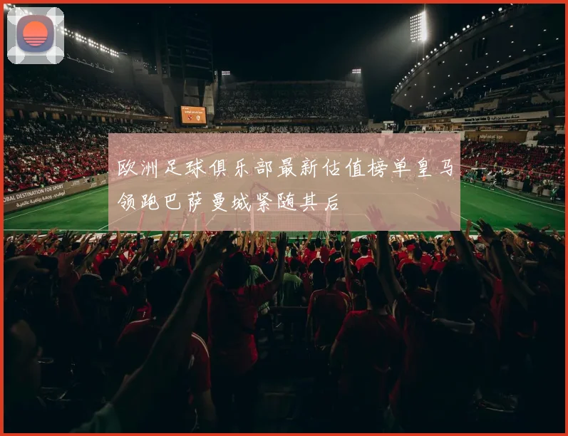 欧洲足球俱乐部最新估值榜单皇马领跑巴萨曼城紧随其后