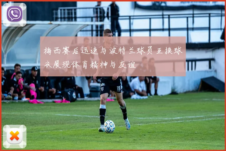 梅西赛后迅速与波特兰球员互换球衣展现体育精神与友谊